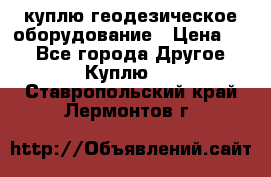 куплю геодезическое оборудование › Цена ­ - - Все города Другое » Куплю   . Ставропольский край,Лермонтов г.